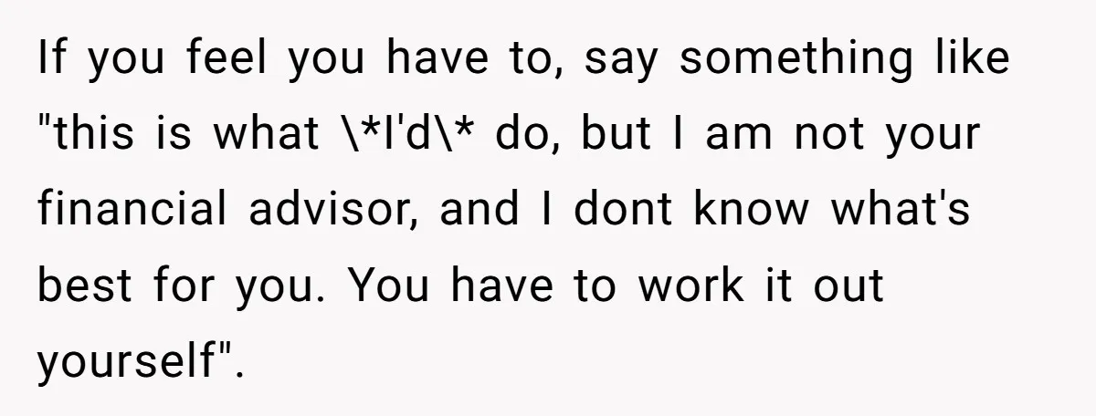 If you feel you have to, say something like "this is what \*I'd\* do, but I am not your financial advisor, and I dont know what's best for you. You...
