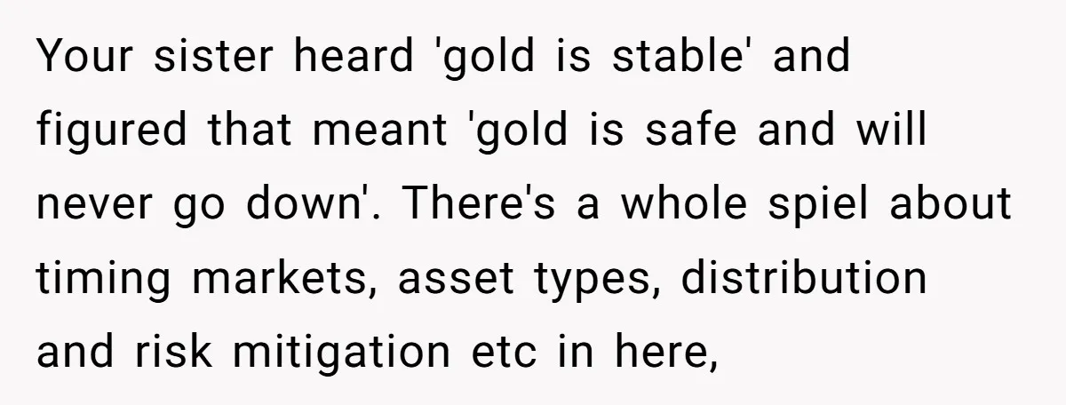 Your sister heard 'gold is stable' and figured that meant 'gold is safe and will never go down'. There's a whole spiel about timing markets, asset types, distribution and risk...