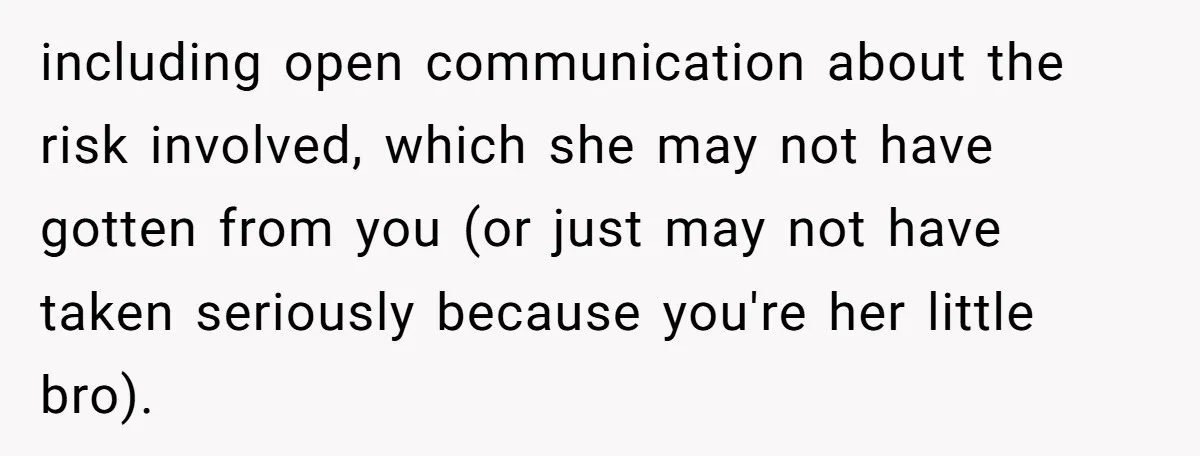 including open communication about the risk involved, which she may not have gotten from you (or just may not have taken seriously because you're her little bro).