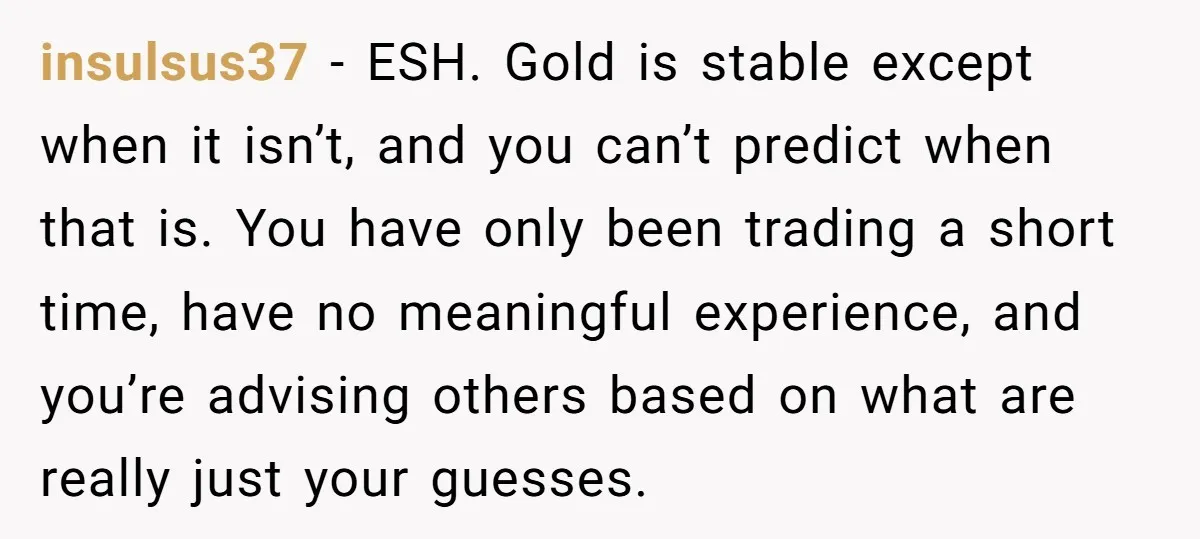 insulsus37 − ESH. Gold is stable except when it isn’t, and you can’t predict when that is. You have only been trading a short time, have no meaningful experience, and...