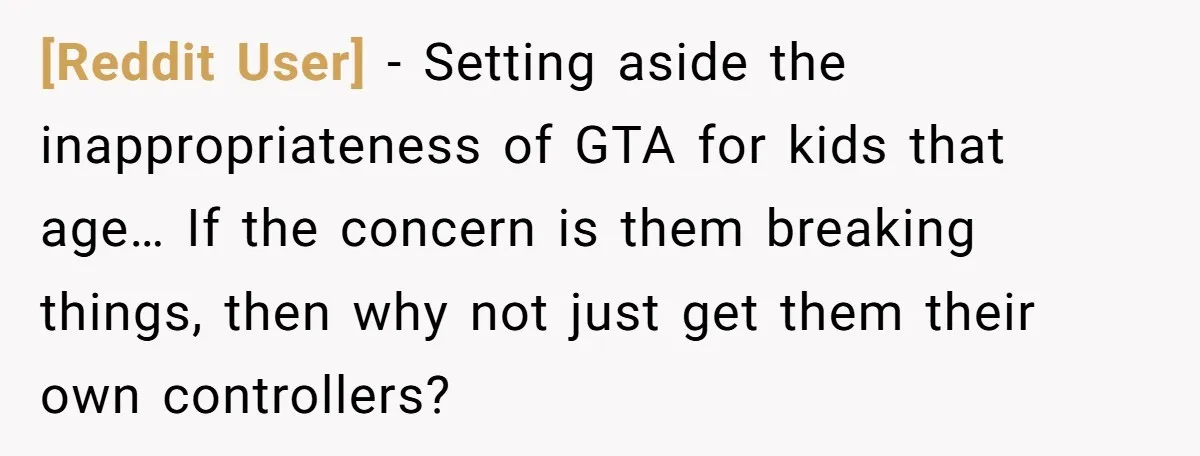 [Reddit User] - Setting aside the inappropriateness of GTA for kids that age… If the concern is them breaking things, then why not just get them their own controllers?