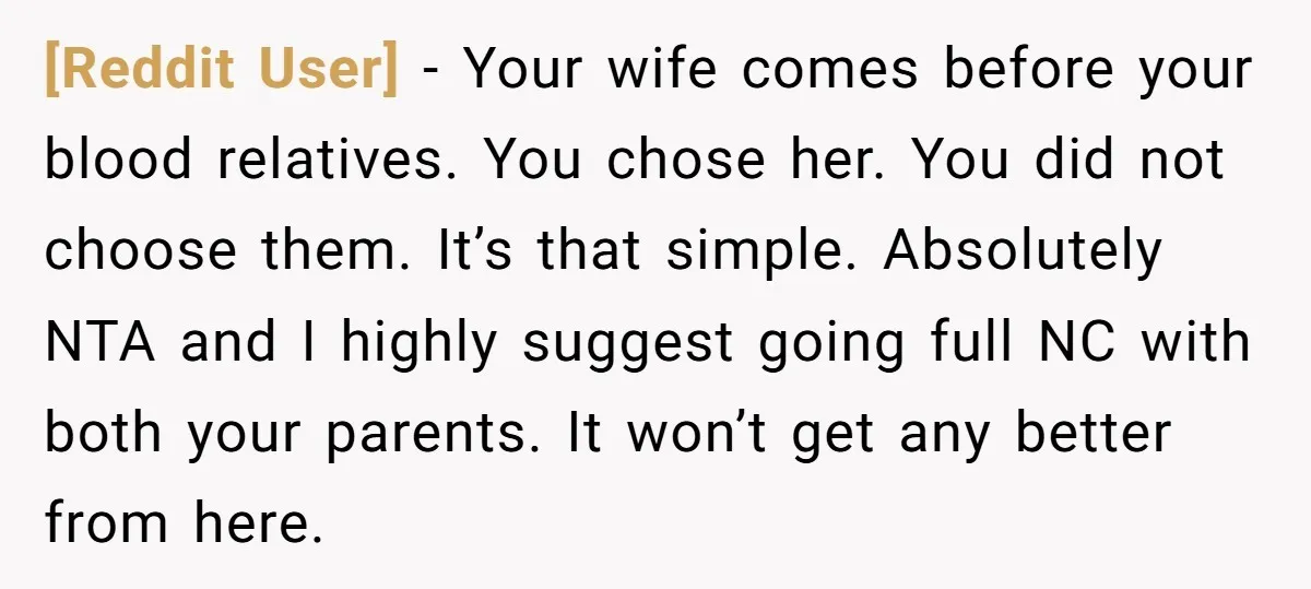 [Reddit User] − Your wife comes before your blood relatives. You chose her. You did not choose them. It’s that simple. Absolutely NTA and I highly suggest going full NC...