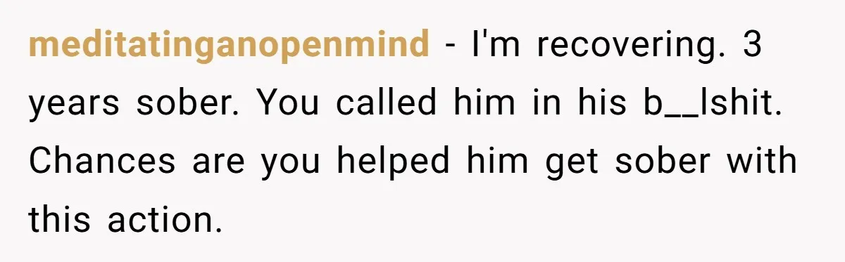 meditatinganopenmind − I'm recovering. 3 years sober. You called him in his b__lshit. Chances are you helped him get sober with this action.