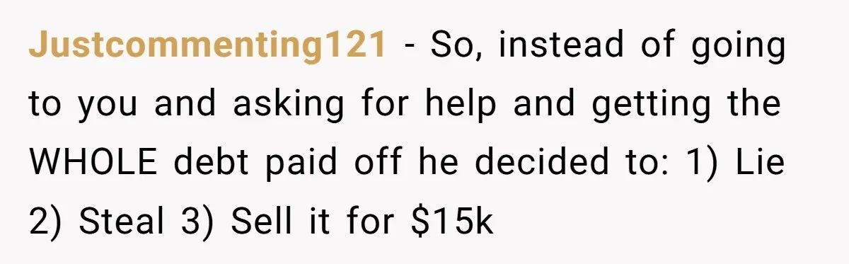 Justcommenting121 − So, instead of going to you and asking for help and getting the WHOLE debt paid off he decided to: 1) Lie 2) Steal 3) Sell it for...