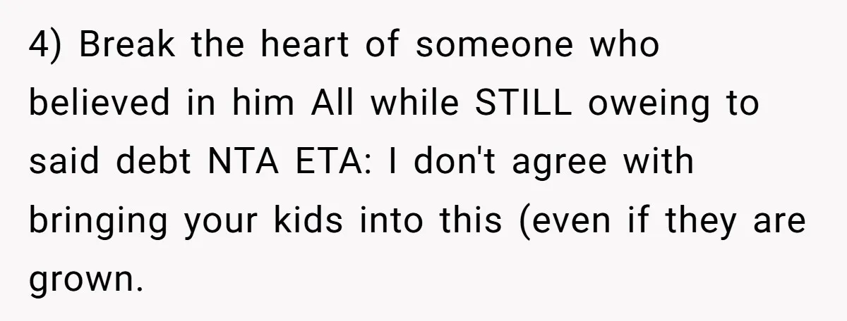 4) Break the heart of someone who believed in him All while STILL oweing to said debt NTA ETA: I don't agree with bringing your kids into this (even if...