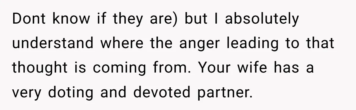 Dont know if they are) but I absolutely understand where the anger leading to that thought is coming from. Your wife has a very doting and devoted partner.