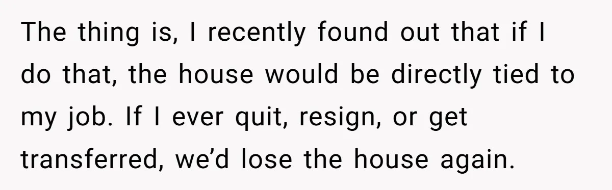 The thing is, I recently found out that if I do that, the house would be directly tied to my job. If I ever quit, resign, or get transferred, we’d...