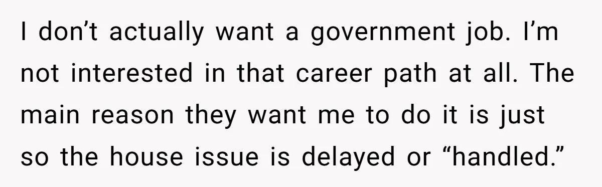 I don’t actually want a government job. I’m not interested in that career path at all. The main reason they want me to do it is just so the house...