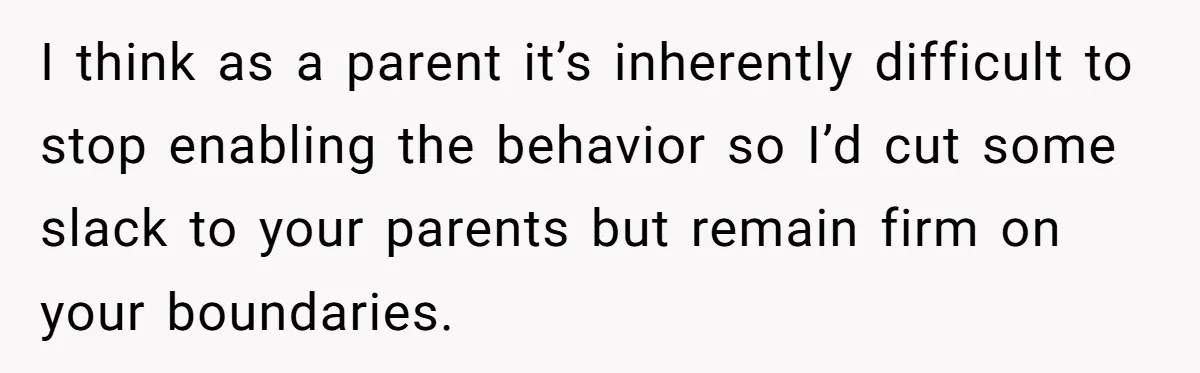 I think as a parent it’s inherently difficult to stop enabling the behavior so I’d cut some slack to your parents but remain firm on your boundaries.