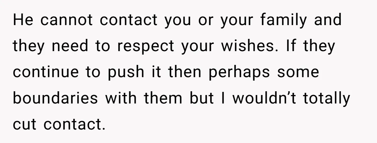 He cannot contact you or your family and they need to respect your wishes. If they continue to push it then perhaps some boundaries with them but I wouldn’t totally...