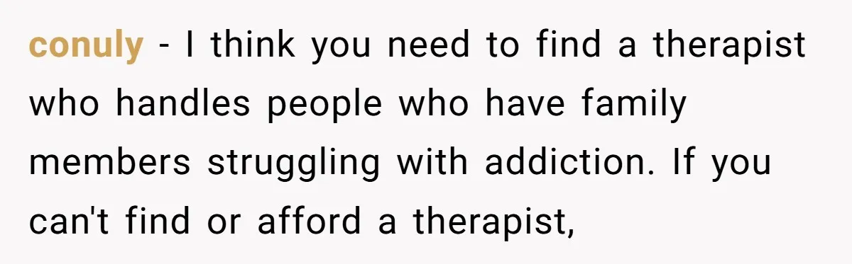 conuly − I think you need to find a therapist who handles people who have family members struggling with addiction. If you can't find or afford a therapist,