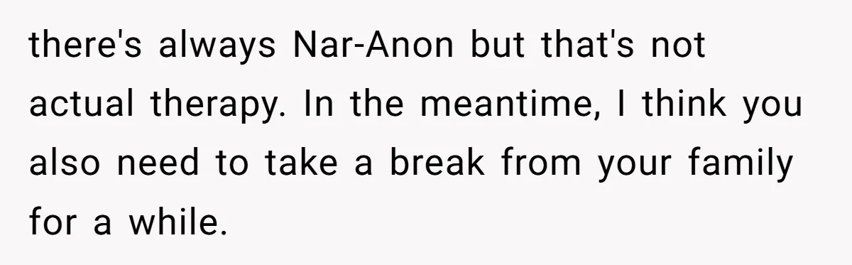 there's always Nar-Anon but that's not actual therapy. In the meantime, I think you also need to take a break from your family for a while.