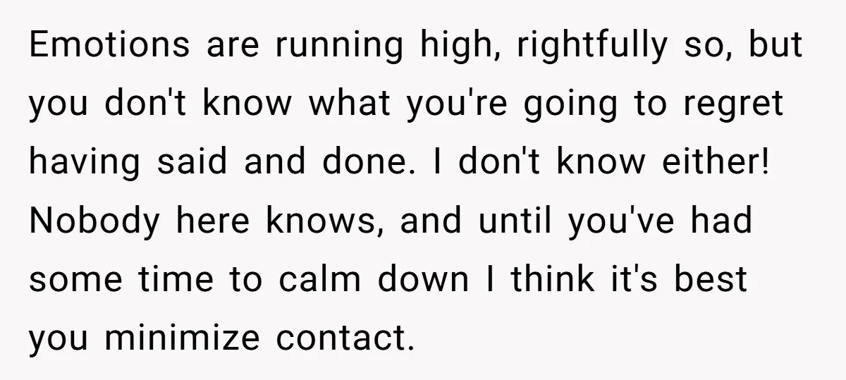Emotions are running high, rightfully so, but you don't know what you're going to regret having said and done. I don't know either! Nobody here knows, and until you've had...