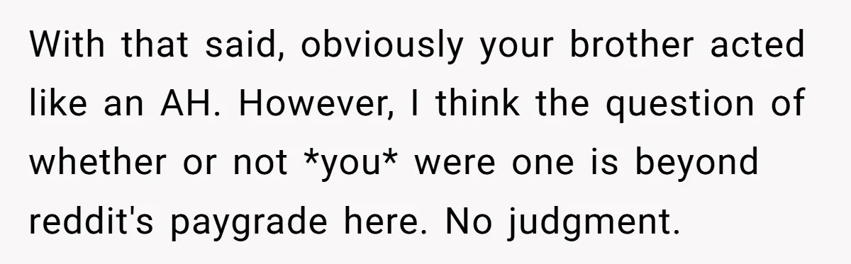 With that said, obviously your brother acted like an AH. However, I think the question of whether or not *you* were one is beyond reddit's paygrade here. No judgment.