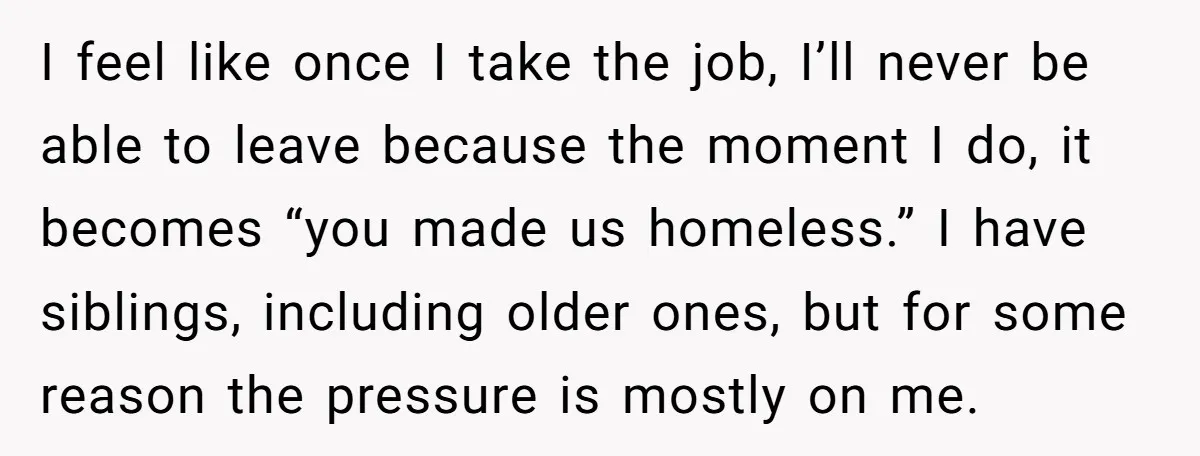 I feel like once I take the job, I’ll never be able to leave because the moment I do, it becomes “you made us homeless.” I have siblings, including older...