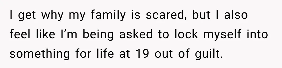 I get why my family is scared, but I also feel like I’m being asked to lock myself into something for life at 19 out of guilt.