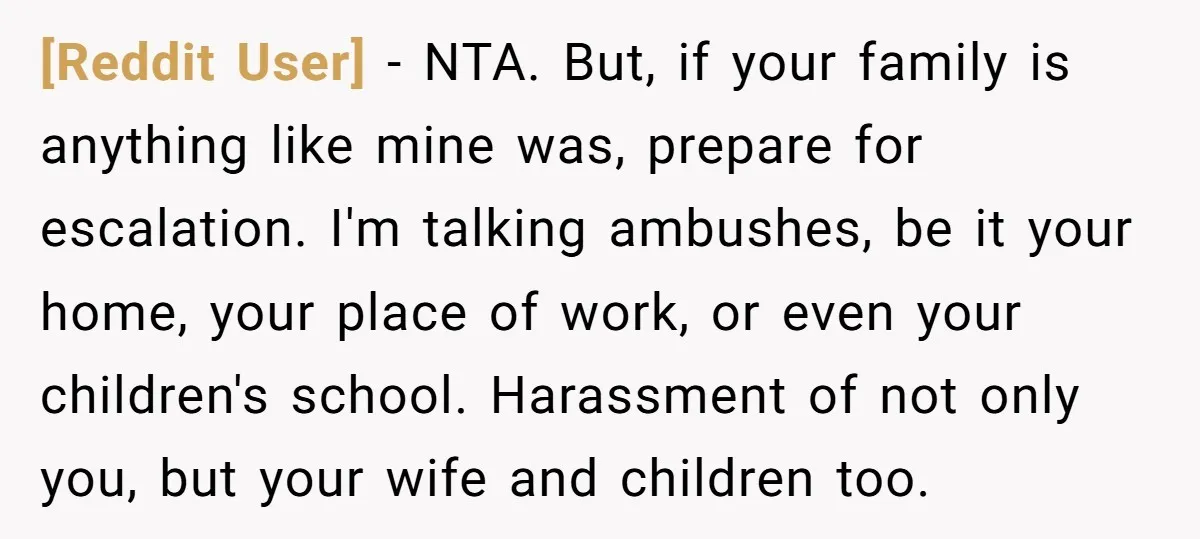 [Reddit User] − NTA. But, if your family is anything like mine was, prepare for escalation. I'm talking ambushes, be it your home, your place of work, or even your...