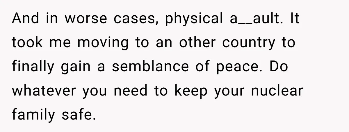 And in worse cases, physical a__ault. It took me moving to an other country to finally gain a semblance of peace. Do whatever you need to keep your nuclear family...