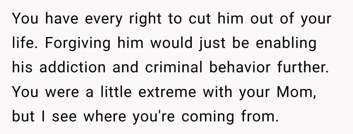You have every right to cut him out of your life. Forgiving him would just be enabling his addiction and criminal behavior further. You were a little extreme with your...