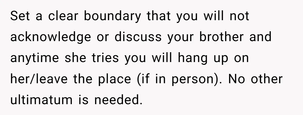 Set a clear boundary that you will not acknowledge or discuss your brother and anytime she tries you will hang up on her/leave the place (if in person). No other...