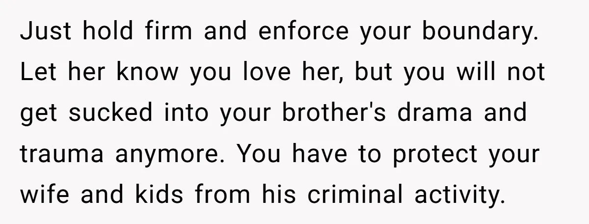 Just hold firm and enforce your boundary. Let her know you love her, but you will not get sucked into your brother's drama and trauma anymore. You have to protect...