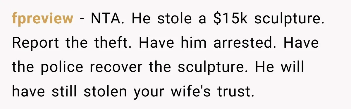 fpreview − NTA. He stole a $15k sculpture. Report the theft. Have him arrested. Have the police recover the sculpture. He will have still stolen your wife's trust.
