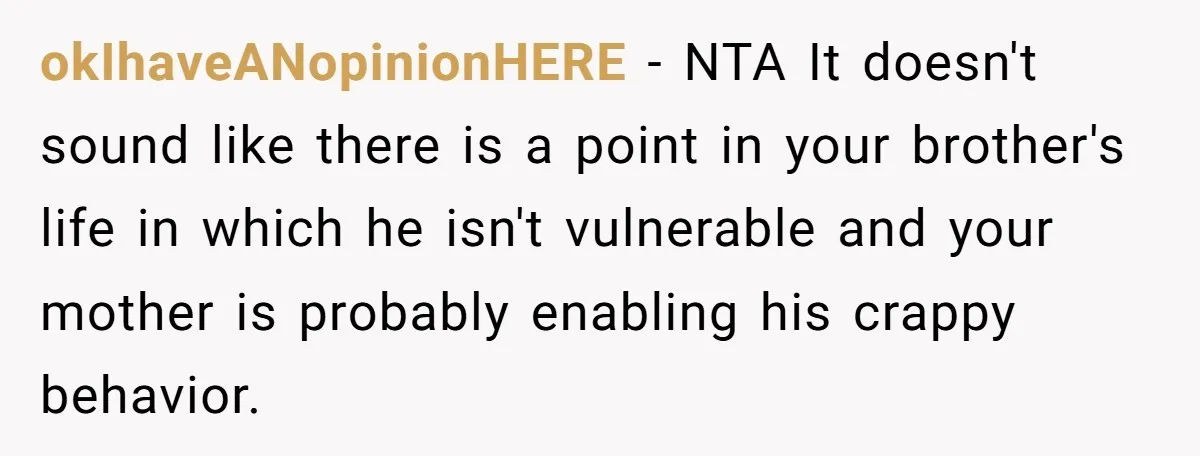 okIhaveANopinionHERE − NTA It doesn't sound like there is a point in your brother's life in which he isn't vulnerable and your mother is probably enabling his crappy behavior.