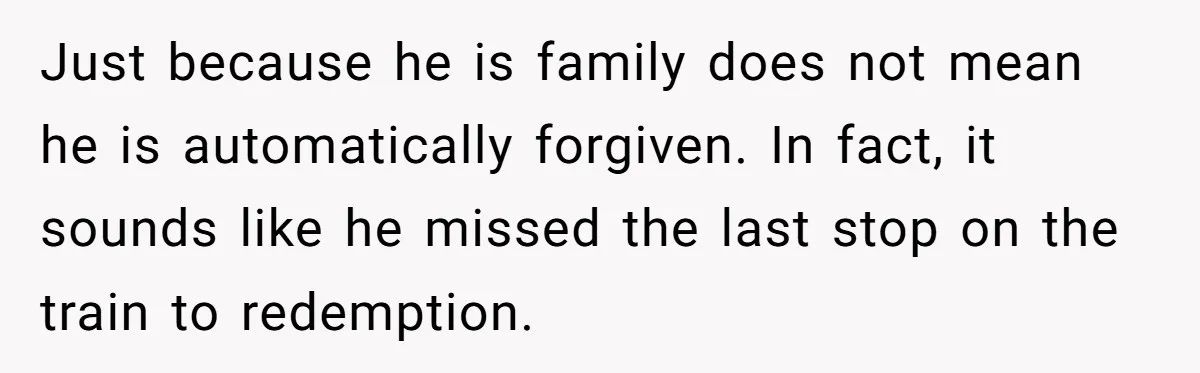 Just because he is family does not mean he is automatically forgiven. In fact, it sounds like he missed the last stop on the train to redemption.