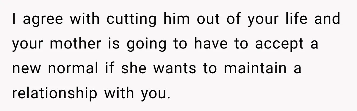 I agree with cutting him out of your life and your mother is going to have to accept a new normal if she wants to maintain a relationship with you.