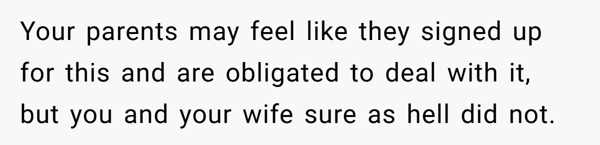 Your parents may feel like they signed up for this and are obligated to deal with it, but you and your wife sure as hell did not.