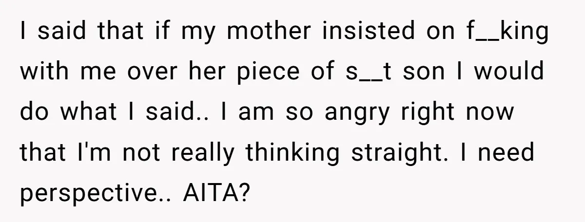 I said that if my mother insisted on f__king with me over her piece of s__t son I would do what I said.. I am so angry right now that...