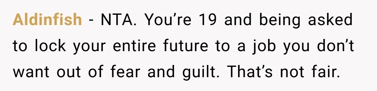 Aldinfish − NTA. You’re 19 and being asked to lock your entire future to a job you don’t want out of fear and guilt. That’s not fair.