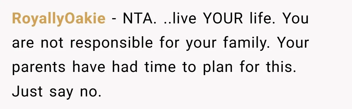 RoyallyOakie − NTA. ..live YOUR life. You are not responsible for your family. Your parents have had time to plan for this.   Just say no.