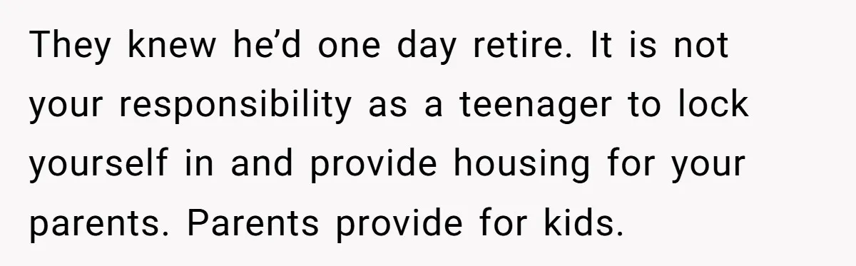 They knew he’d one day retire. It is not your responsibility as a teenager to lock yourself in and provide housing for your parents. Parents provide for kids.
