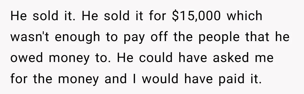 He sold it. He sold it for $15,000 which wasn't enough to pay off the people that he owed money to. He could have asked me for the money and...