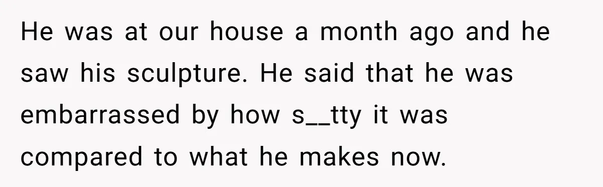 He was at our house a month ago and he saw his sculpture. He said that he was embarrassed by how s__tty it was compared to what he makes now.