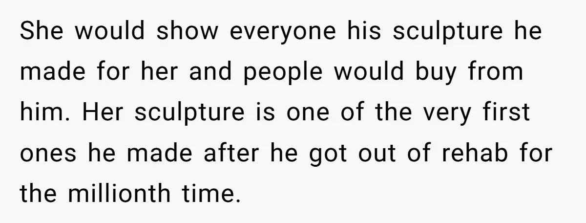 She would show everyone his sculpture he made for her and people would buy from him. Her sculpture is one of the very first ones he made after he got...