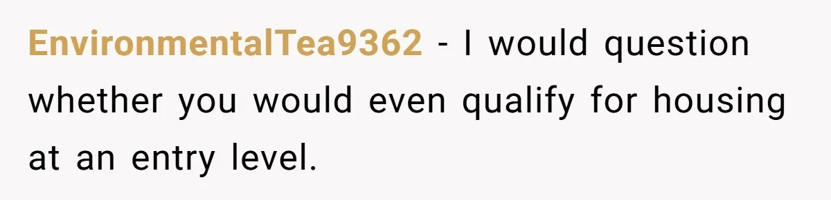 EnvironmentalTea9362 − I would question whether you would even qualify for housing at an entry level.
