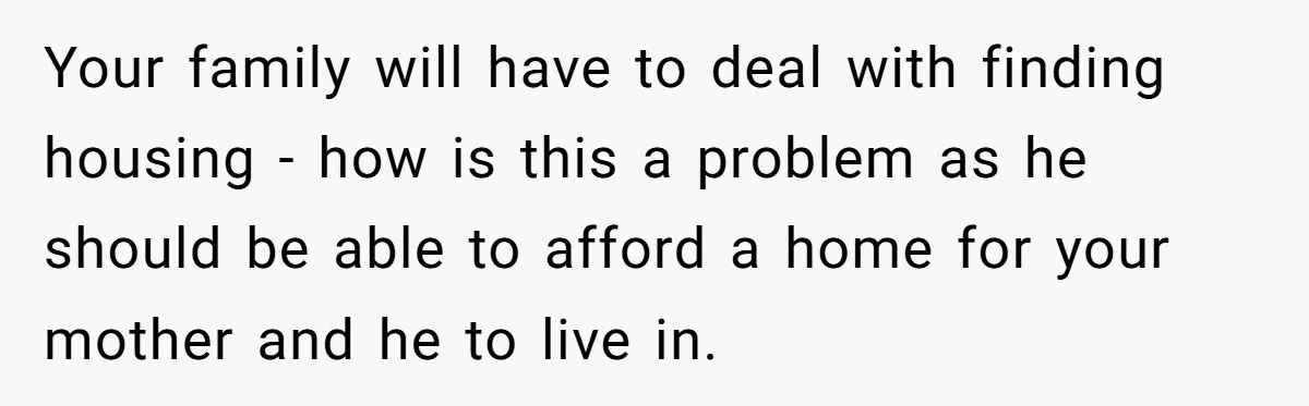 Your family will have to deal with finding housing - how is this a problem as he should be able to afford a home for your mother and he to...
