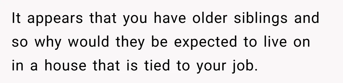 It appears that you have older siblings and so why would they be expected to live on in a house that is tied to your job.