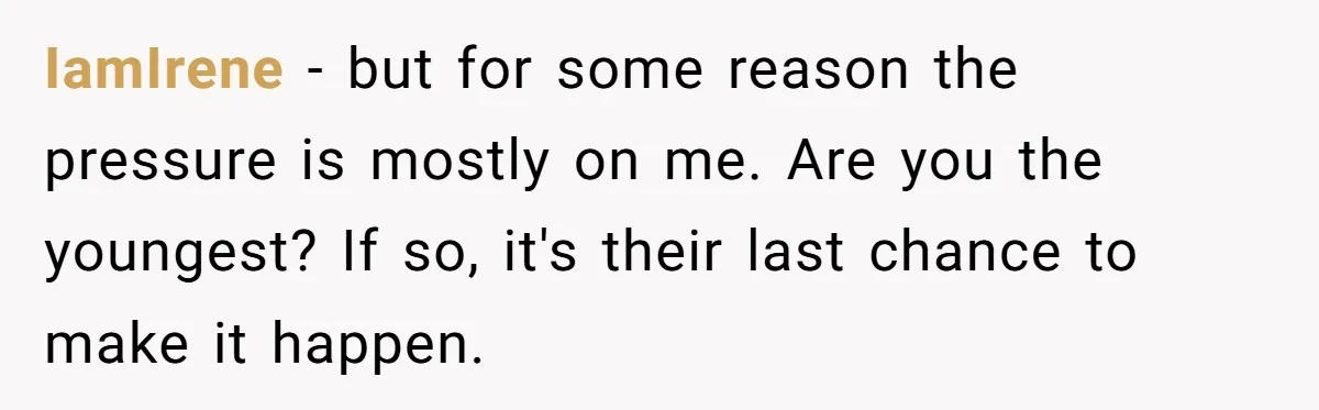 IamIrene − but for some reason the pressure is mostly on me. Are you the youngest? If so, it's their last chance to make it happen.