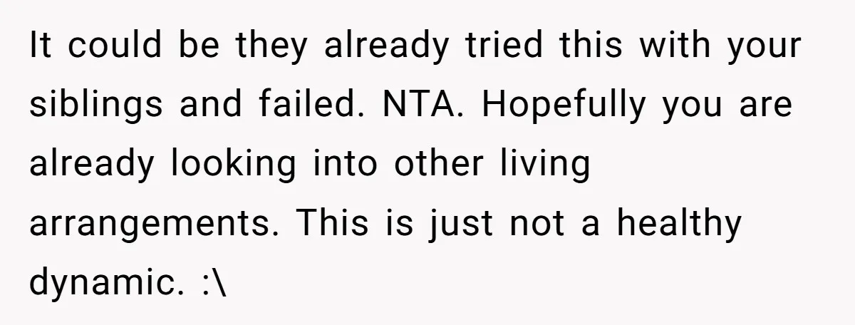 It could be they already tried this with your siblings and failed. NTA. Hopefully you are already looking into other living arrangements. This is just not a healthy dynamic. :\