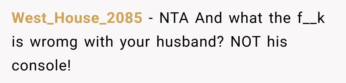 West_House_2085 - NTA And what the f__k is wromg with your husband? NOT his console!