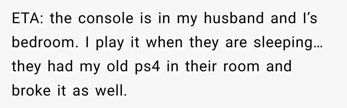 ETA: the console is in my husband and I’s bedroom. I play it when they are sleeping… they had my old ps4 in their room and broke it as well.