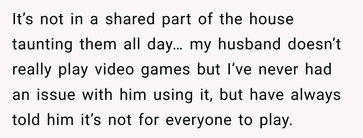 It’s not in a shared part of the house taunting them all day… my husband doesn’t really play video games but I’ve never had an issue with him using it,...