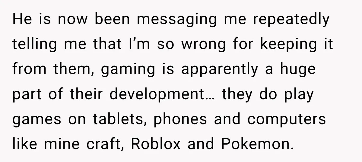 He is now been messaging me repeatedly telling me that I’m so wrong for keeping it from them, gaming is apparently a huge part of their development… they do play...