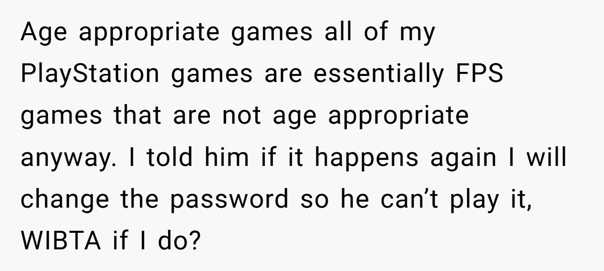Age appropriate games all of my PlayStation games are essentially FPS games that are not age appropriate anyway. I told him if it happens again I will change the password...