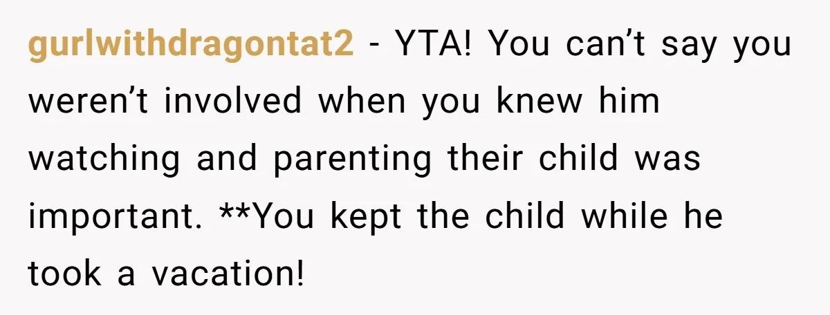 gurlwithdragontat2 − YTA! You can’t say you weren’t involved when you knew him watching and parenting their child was important. **You kept the child while he took a vacation!