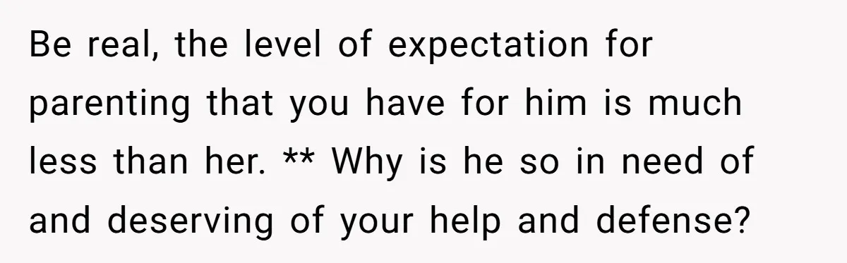Be real, the level of expectation for parenting that you have for him is much less than her. ** Why is he so in need of and deserving of your...