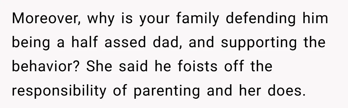 Moreover, why is your family defending him being a half assed dad, and supporting the behavior? She said he foists off the responsibility of parenting and her does.